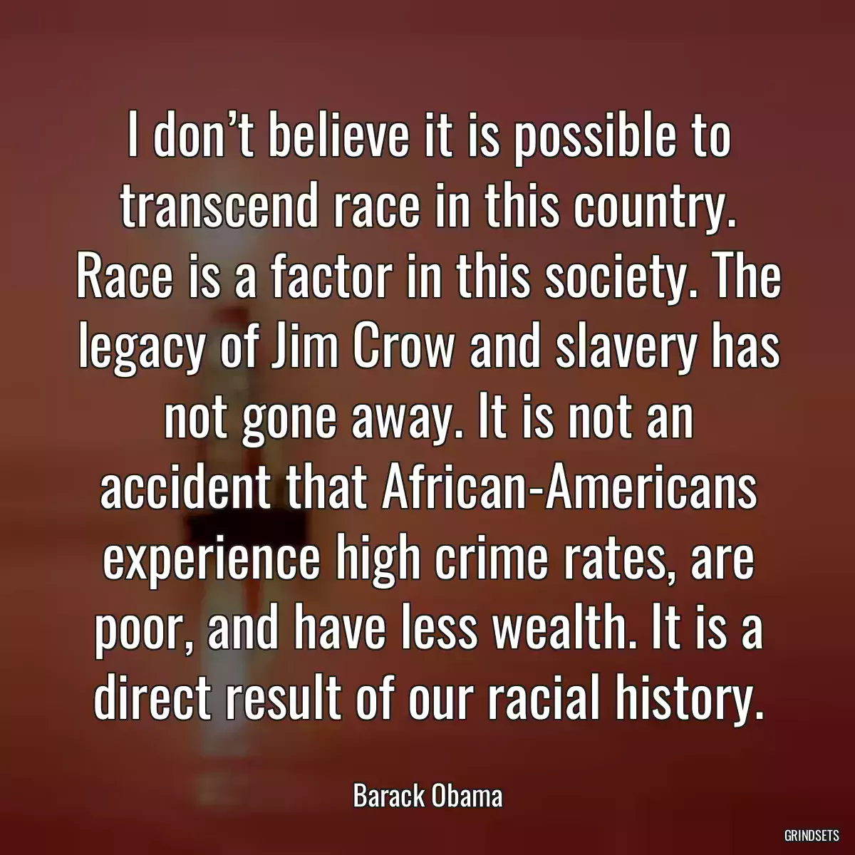 I don’t believe it is possible to transcend race in this country. Race is a factor in this society. The legacy of Jim Crow and slavery has not gone away. It is not an accident that African-Americans experience high crime rates, are poor, and have less wealth. It is a direct result of our racial history.