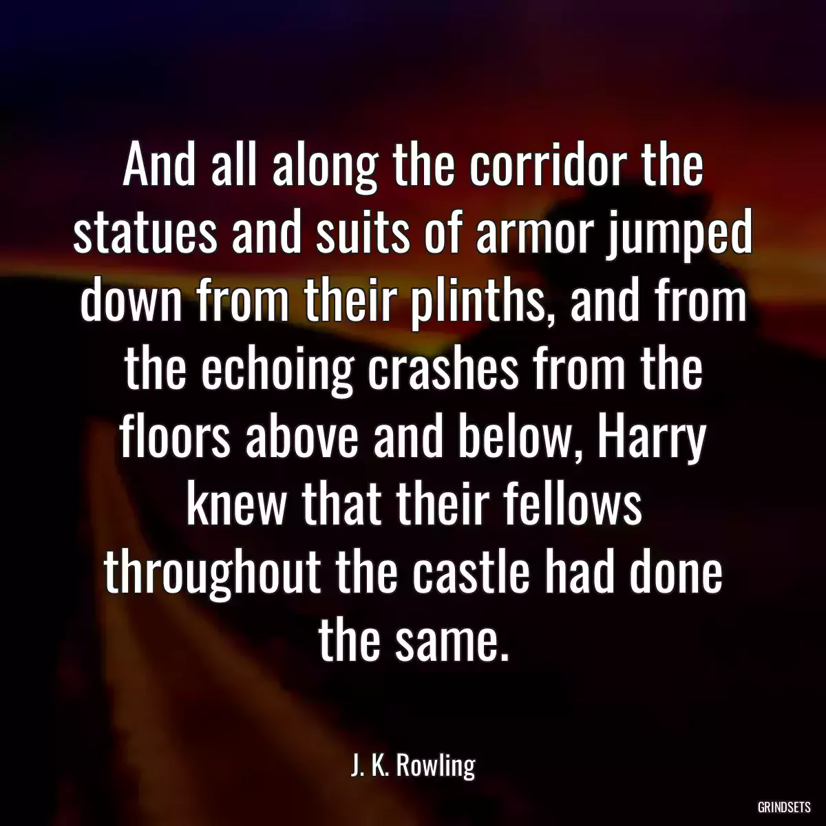 And all along the corridor the statues and suits of armor jumped down from their plinths, and from the echoing crashes from the floors above and below, Harry knew that their fellows throughout the castle had done the same.