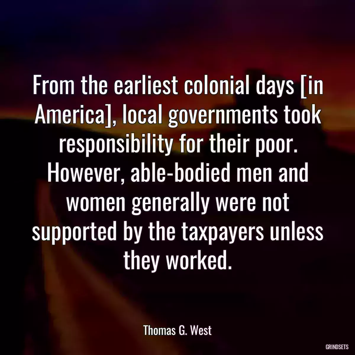 From the earliest colonial days [in America], local governments took responsibility for their poor. However, able-bodied men and women generally were not supported by the taxpayers unless they worked.