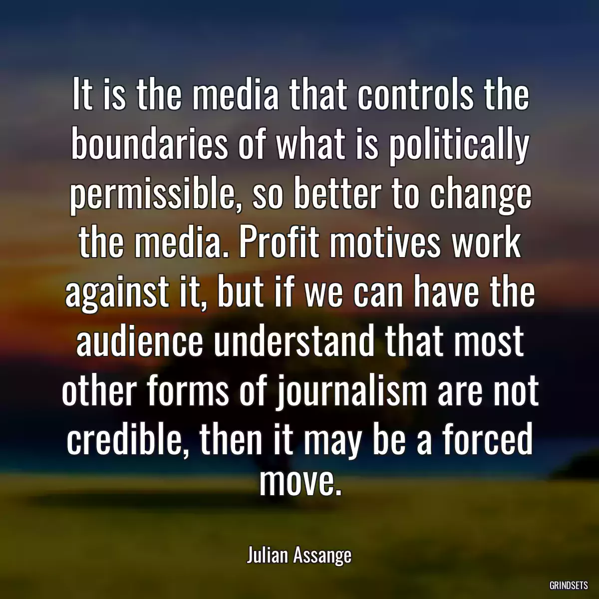 It is the media that controls the boundaries of what is politically permissible, so better to change the media. Profit motives work against it, but if we can have the audience understand that most other forms of journalism are not credible, then it may be a forced move.