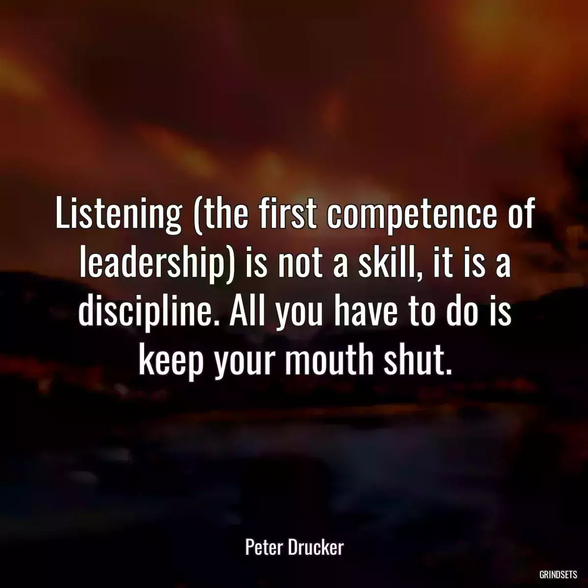 Listening (the first competence of leadership) is not a skill, it is a discipline. All you have to do is keep your mouth shut.