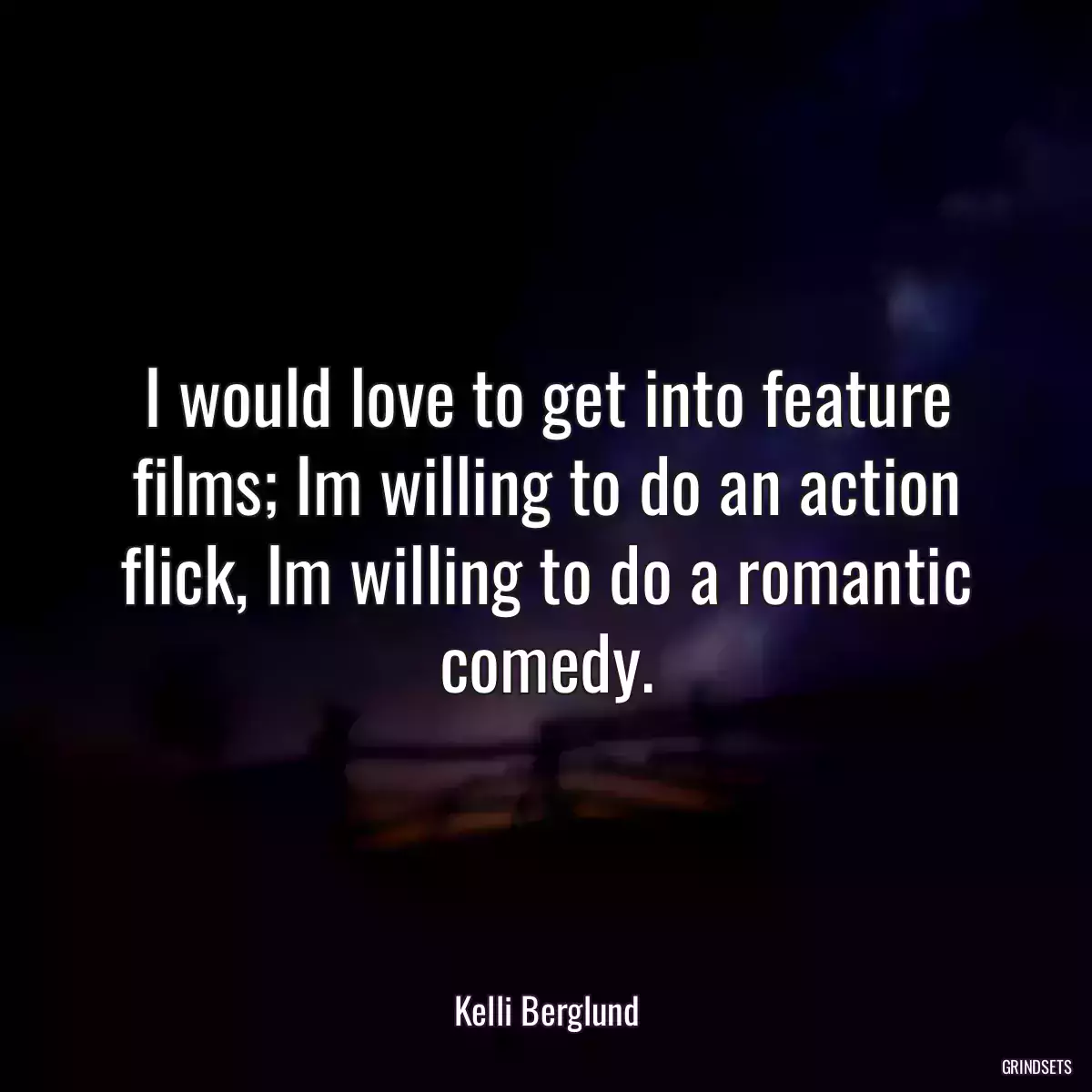 I would love to get into feature films; Im willing to do an action flick, Im willing to do a romantic comedy.