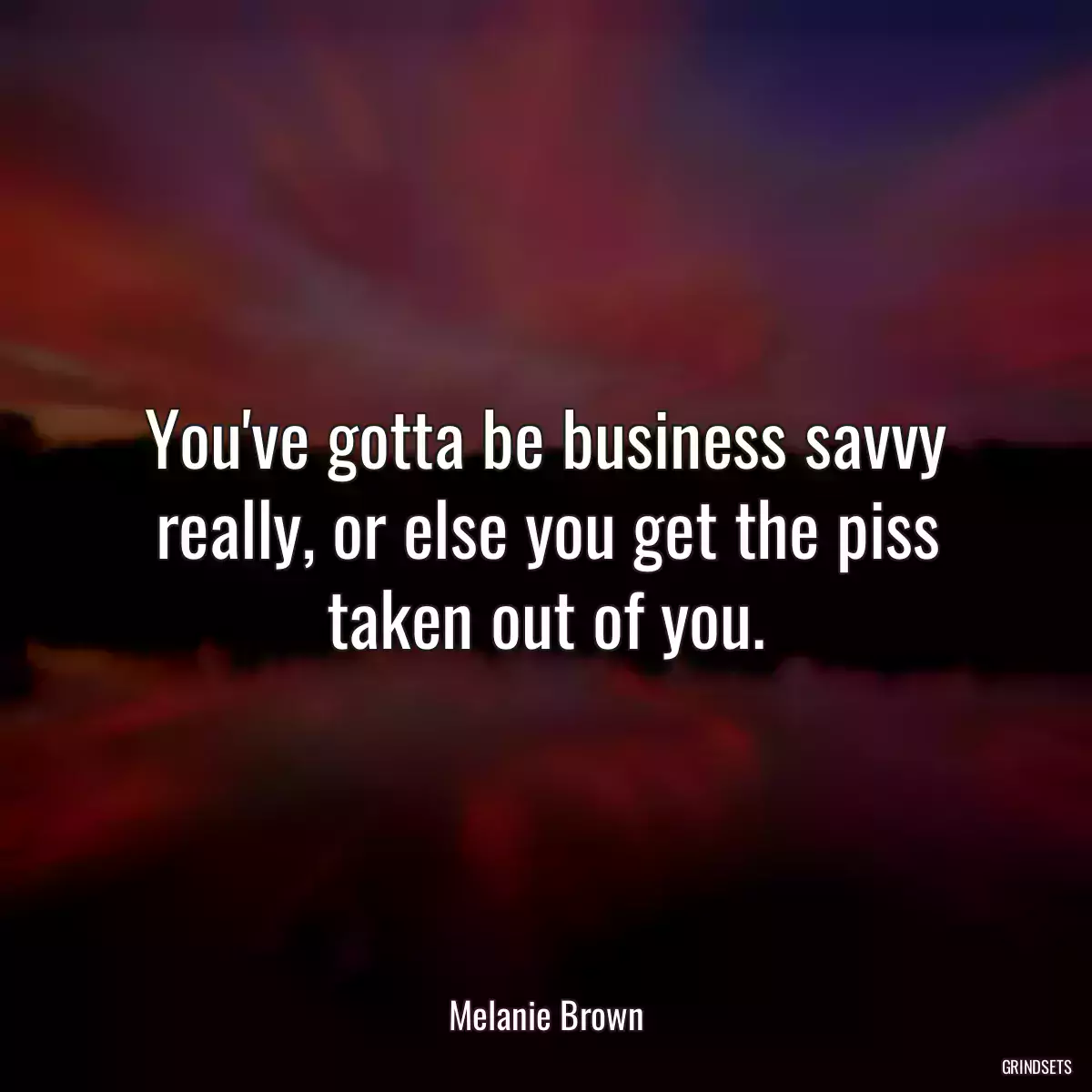 You\'ve gotta be business savvy really, or else you get the piss taken out of you.