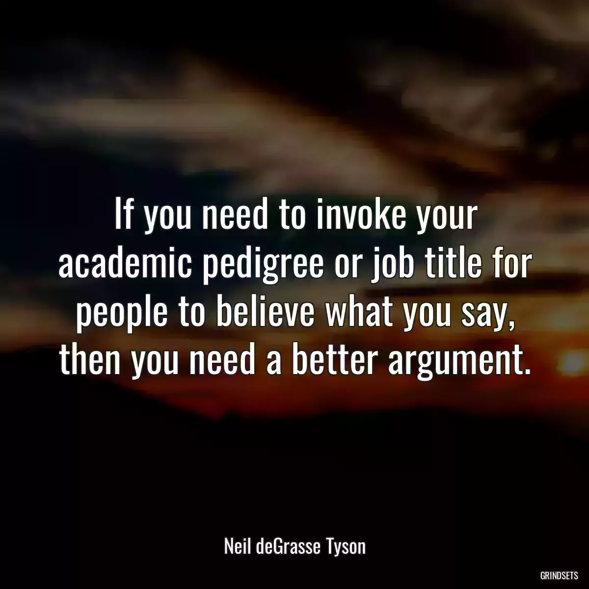 If you need to invoke your academic pedigree or job title for people to believe what you say, then you need a better argument.