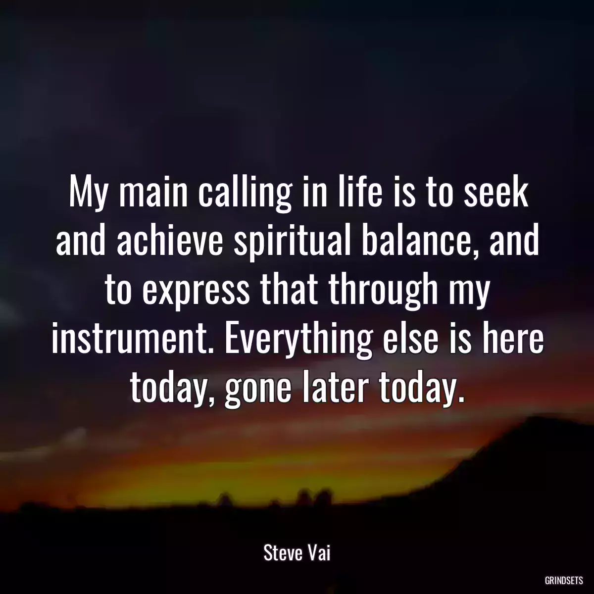 My main calling in life is to seek and achieve spiritual balance, and to express that through my instrument. Everything else is here today, gone later today.