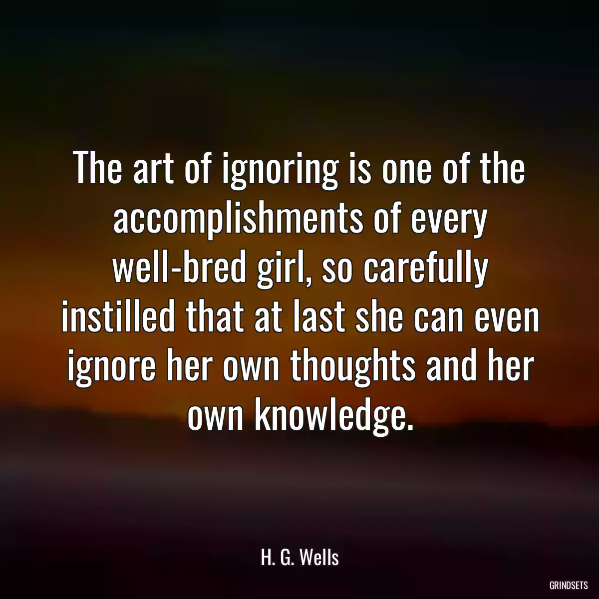 The art of ignoring is one of the accomplishments of every well-bred girl, so carefully instilled that at last she can even ignore her own thoughts and her own knowledge.