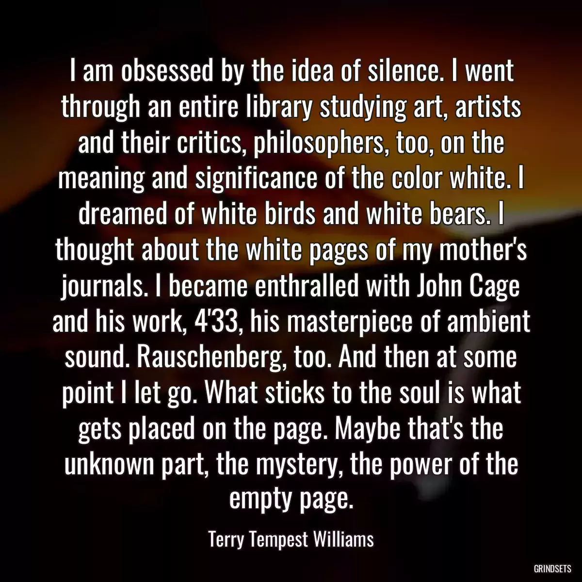 I am obsessed by the idea of silence. I went through an entire library studying art, artists and their critics, philosophers, too, on the meaning and significance of the color white. I dreamed of white birds and white bears. I thought about the white pages of my mother\'s journals. I became enthralled with John Cage and his work, 4\'33, his masterpiece of ambient sound. Rauschenberg, too. And then at some point I let go. What sticks to the soul is what gets placed on the page. Maybe that\'s the unknown part, the mystery, the power of the empty page.