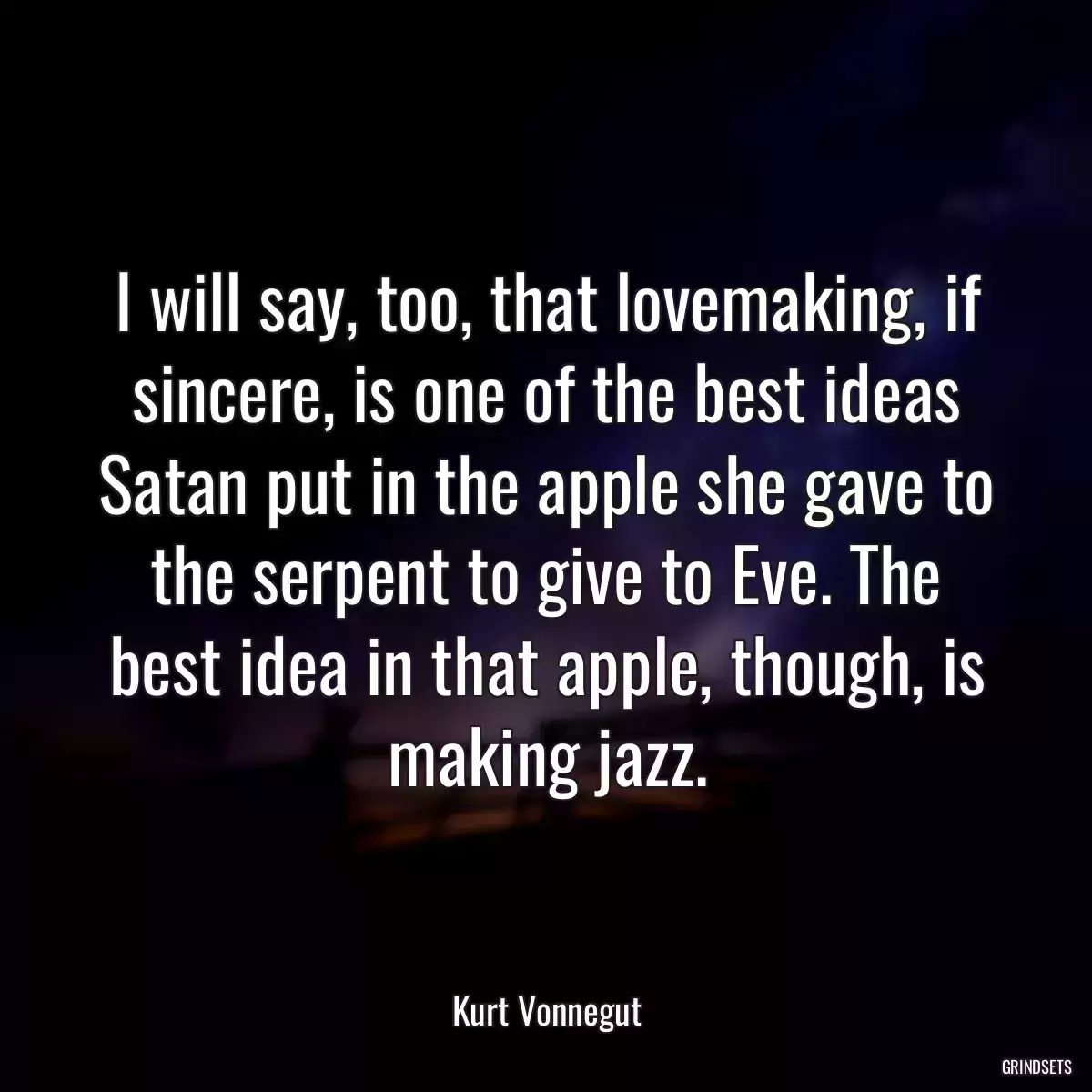 I will say, too, that lovemaking, if sincere, is one of the best ideas Satan put in the apple she gave to the serpent to give to Eve. The best idea in that apple, though, is making jazz.