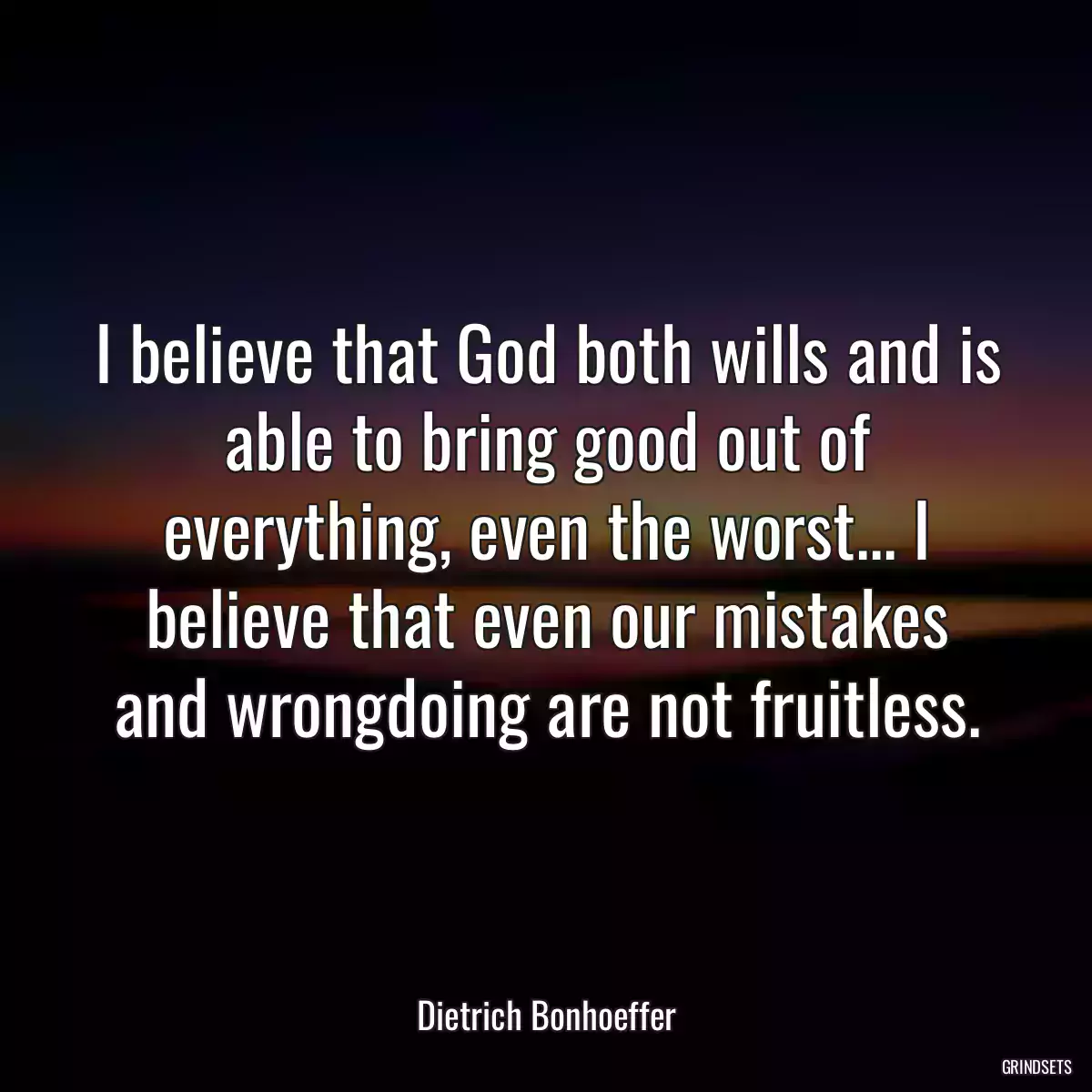 I believe that God both wills and is able to bring good out of everything, even the worst... I believe that even our mistakes and wrongdoing are not fruitless.