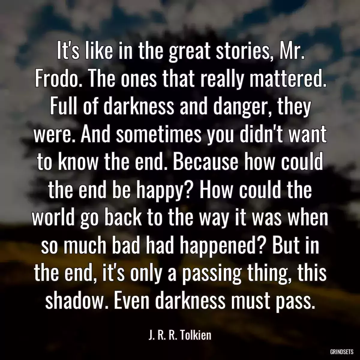 It\'s like in the great stories, Mr. Frodo. The ones that really mattered. Full of darkness and danger, they were. And sometimes you didn\'t want to know the end. Because how could the end be happy? How could the world go back to the way it was when so much bad had happened? But in the end, it\'s only a passing thing, this shadow. Even darkness must pass.