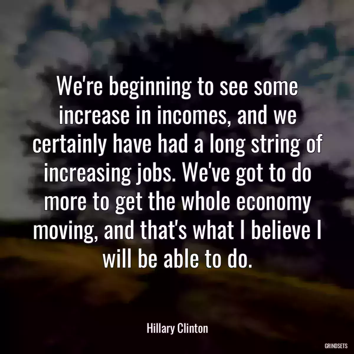 We\'re beginning to see some increase in incomes, and we certainly have had a long string of increasing jobs. We\'ve got to do more to get the whole economy moving, and that\'s what I believe I will be able to do.