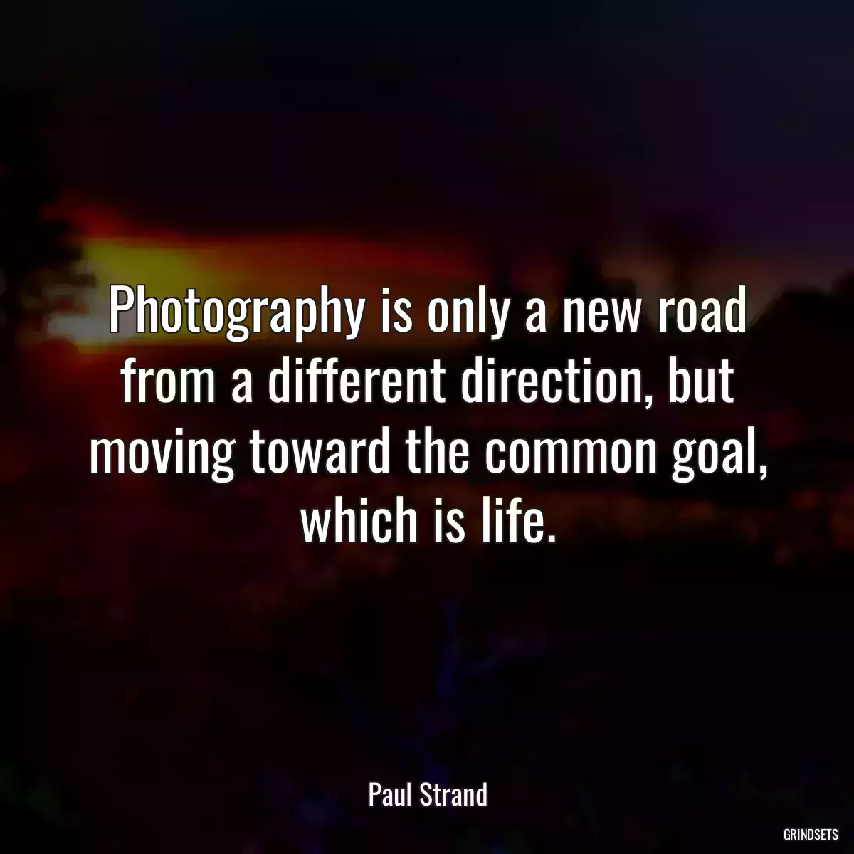 Photography is only a new road from a different direction, but moving toward the common goal, which is life.