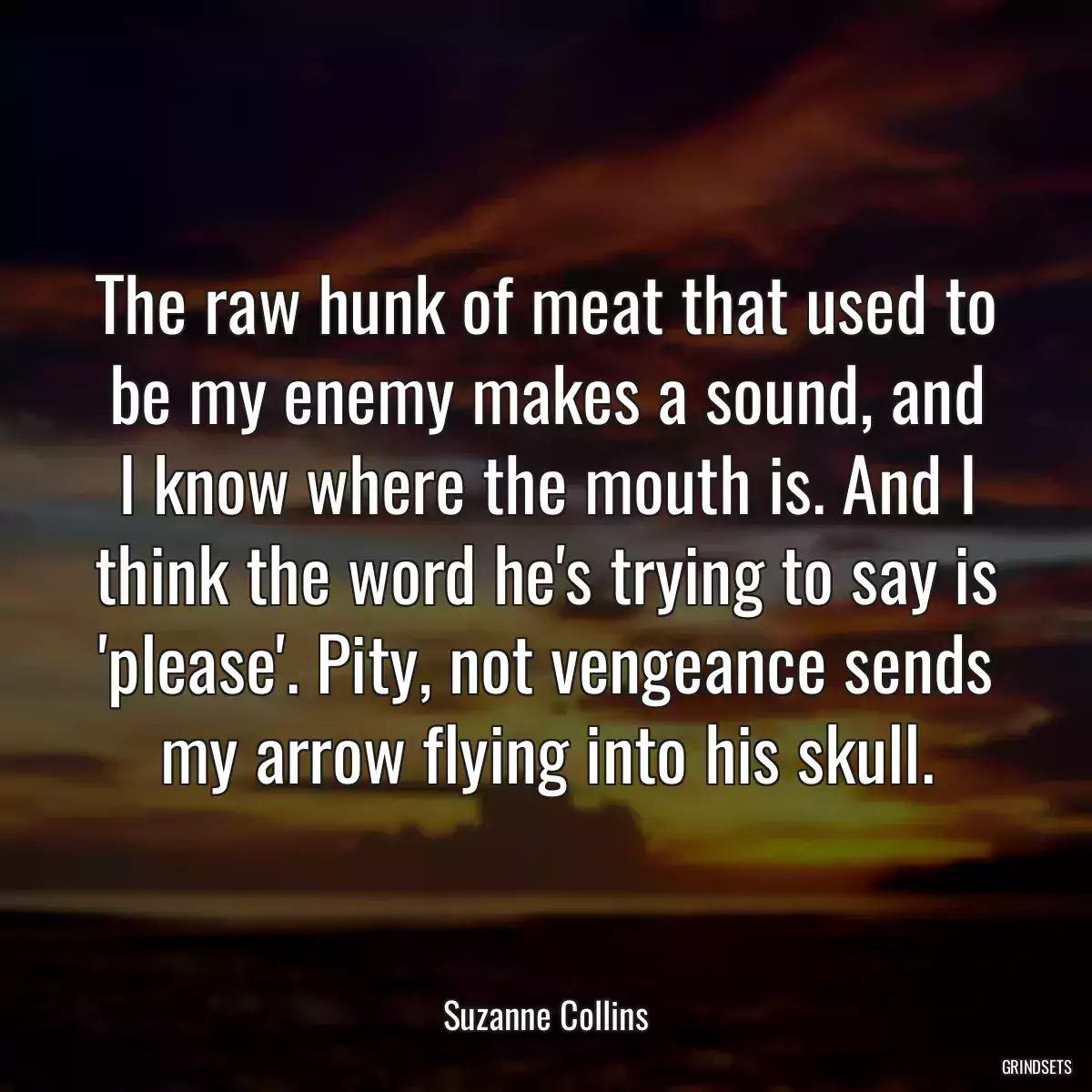 The raw hunk of meat that used to be my enemy makes a sound, and I know where the mouth is. And I think the word he\'s trying to say is \'please\'. Pity, not vengeance sends my arrow flying into his skull.