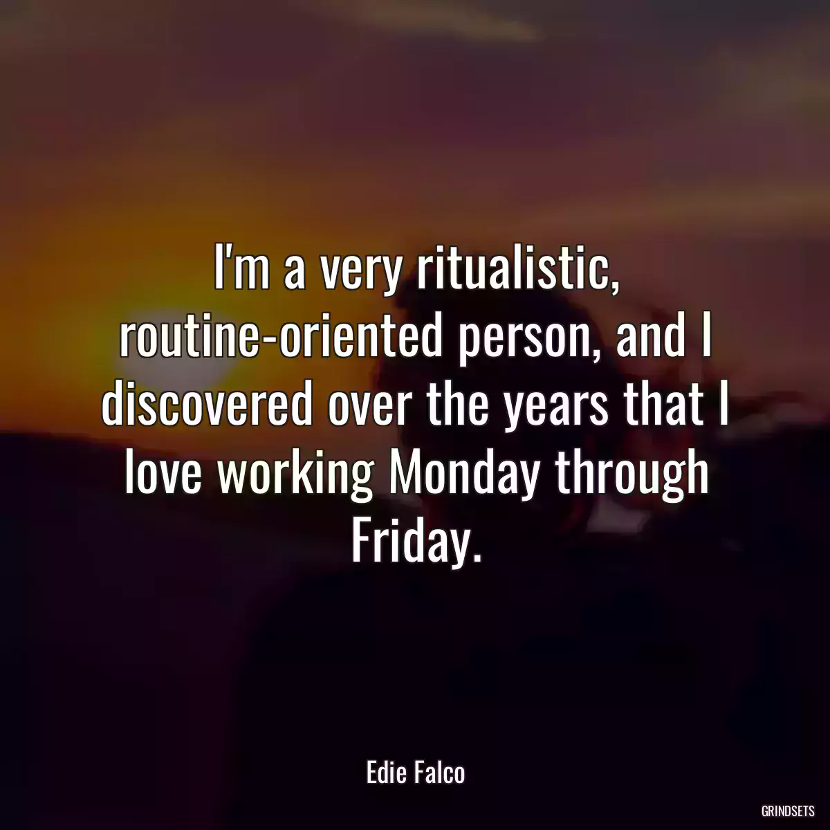 I\'m a very ritualistic, routine-oriented person, and I discovered over the years that I love working Monday through Friday.