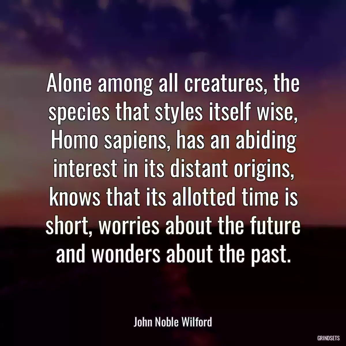 Alone among all creatures, the species that styles itself wise, Homo sapiens, has an abiding interest in its distant origins, knows that its allotted time is short, worries about the future and wonders about the past.