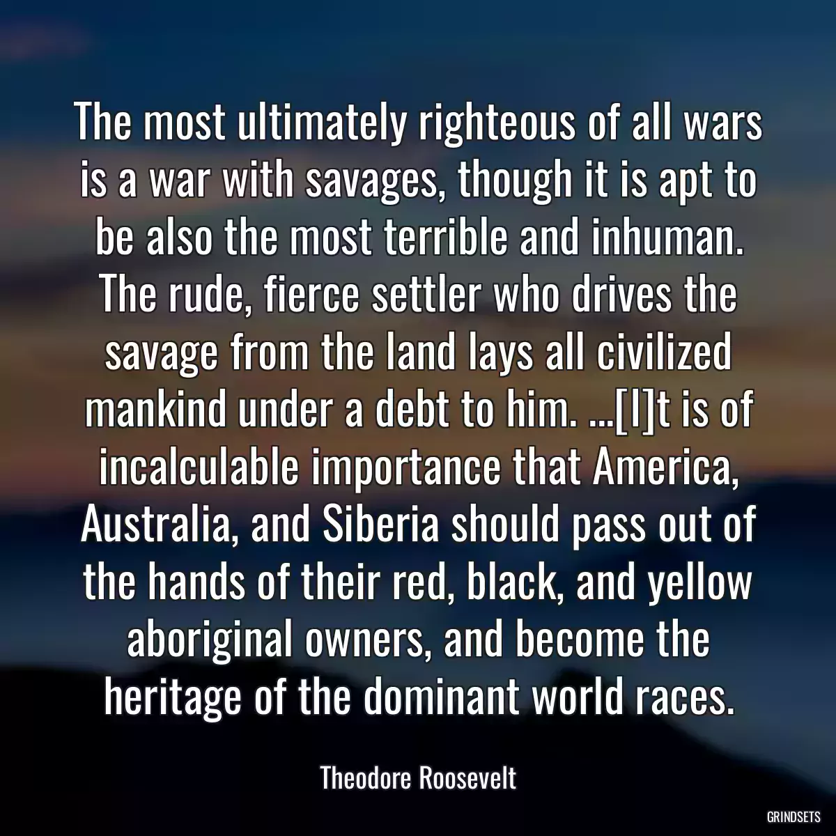 The most ultimately righteous of all wars is a war with savages, though it is apt to be also the most terrible and inhuman. The rude, fierce settler who drives the savage from the land lays all civilized mankind under a debt to him. ...[I]t is of incalculable importance that America, Australia, and Siberia should pass out of the hands of their red, black, and yellow aboriginal owners, and become the heritage of the dominant world races.