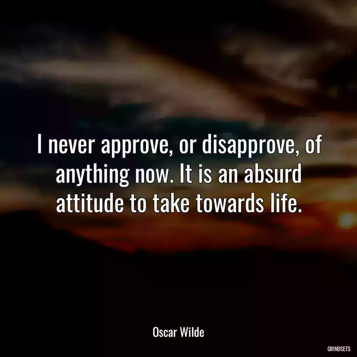 I never approve, or disapprove, of anything now. It is an absurd attitude to take towards life.
