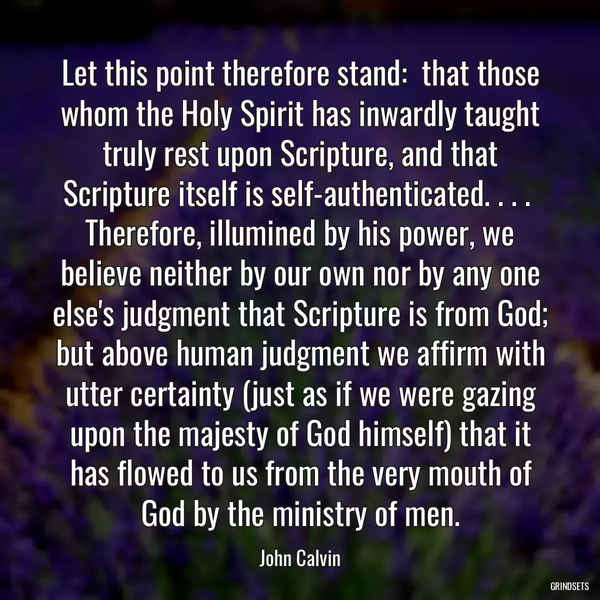 Let this point therefore stand:  that those whom the Holy Spirit has inwardly taught truly rest upon Scripture, and that Scripture itself is self-authenticated. . . .  Therefore, illumined by his power, we believe neither by our own nor by any one else\'s judgment that Scripture is from God; but above human judgment we affirm with utter certainty (just as if we were gazing upon the majesty of God himself) that it has flowed to us from the very mouth of God by the ministry of men.