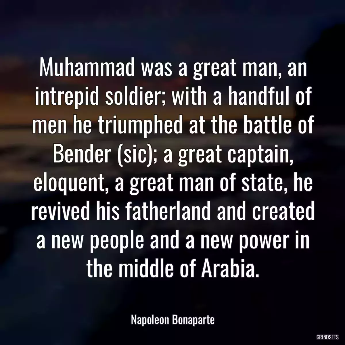 Muhammad was a great man, an intrepid soldier; with a handful of men he triumphed at the battle of Bender (sic); a great captain, eloquent, a great man of state, he revived his fatherland and created a new people and a new power in the middle of Arabia.