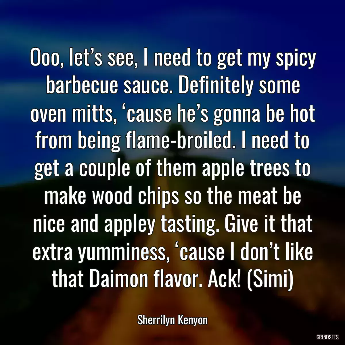 Ooo, let’s see, I need to get my spicy barbecue sauce. Definitely some oven mitts, ‘cause he’s gonna be hot from being flame-broiled. I need to get a couple of them apple trees to make wood chips so the meat be nice and appley tasting. Give it that extra yumminess, ‘cause I don’t like that Daimon flavor. Ack! (Simi)