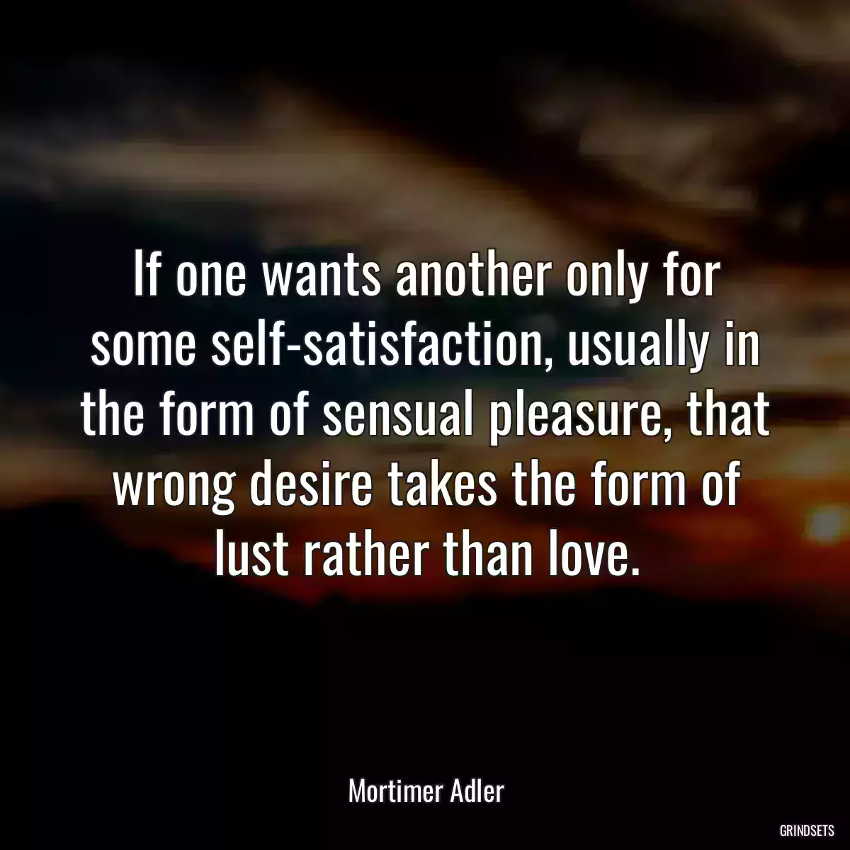 If one wants another only for some self-satisfaction, usually in the form of sensual pleasure, that wrong desire takes the form of lust rather than love.