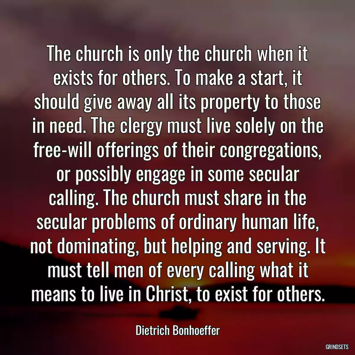 The church is only the church when it exists for others. To make a start, it should give away all its property to those in need. The clergy must live solely on the free-will offerings of their congregations, or possibly engage in some secular calling. The church must share in the secular problems of ordinary human life, not dominating, but helping and serving. It must tell men of every calling what it means to live in Christ, to exist for others.