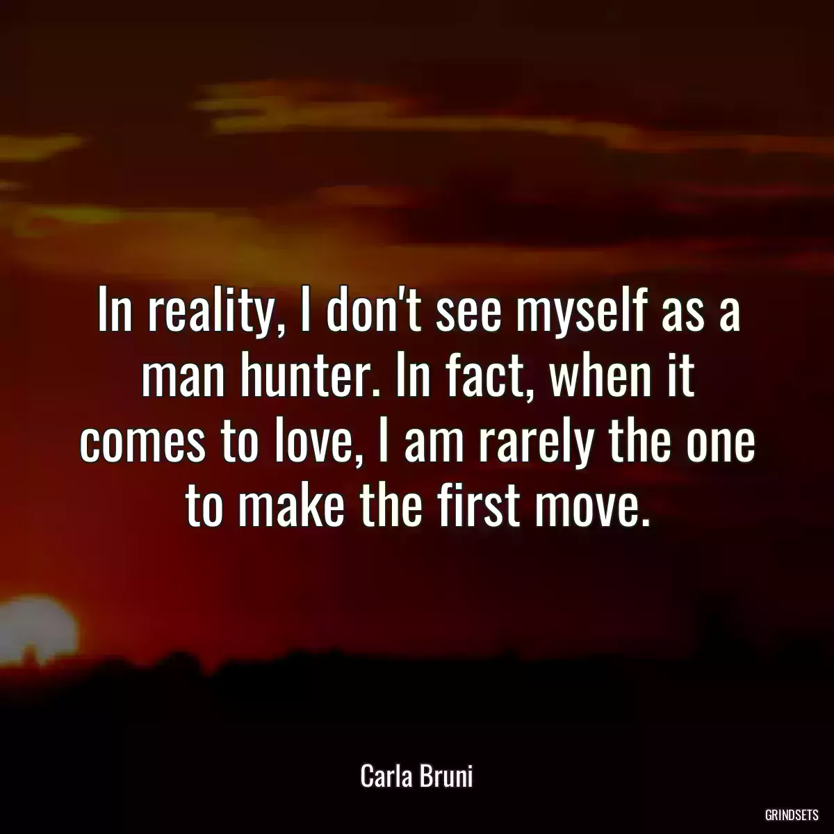 In reality, I don\'t see myself as a man hunter. In fact, when it comes to love, I am rarely the one to make the first move.