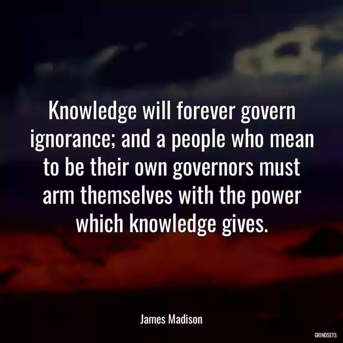 Knowledge will forever govern ignorance; and a people who mean to be their own governors must arm themselves with the power which knowledge gives.