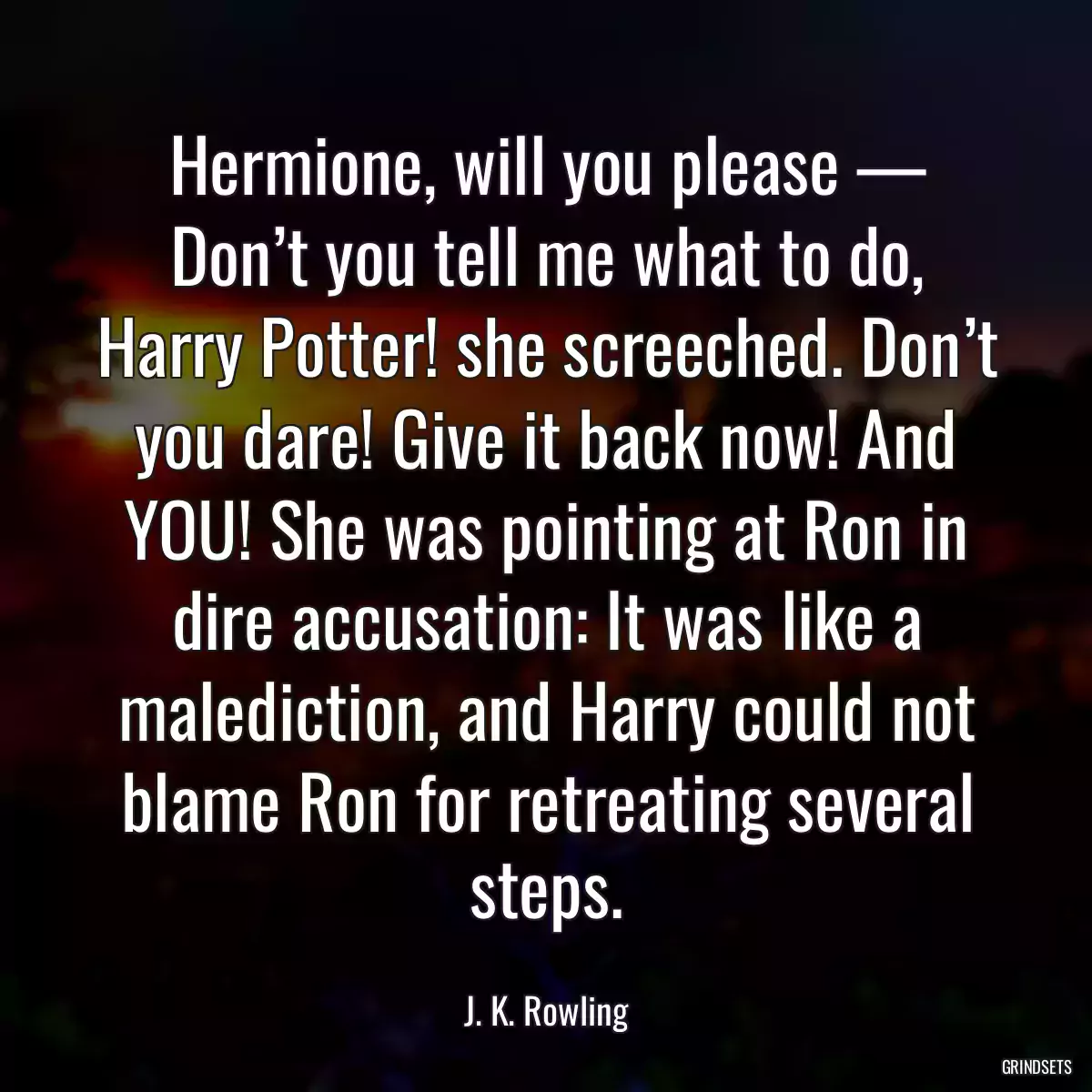 Hermione, will you please — Don’t you tell me what to do, Harry Potter! she screeched. Don’t you dare! Give it back now! And YOU! She was pointing at Ron in dire accusation: It was like a malediction, and Harry could not blame Ron for retreating several steps.