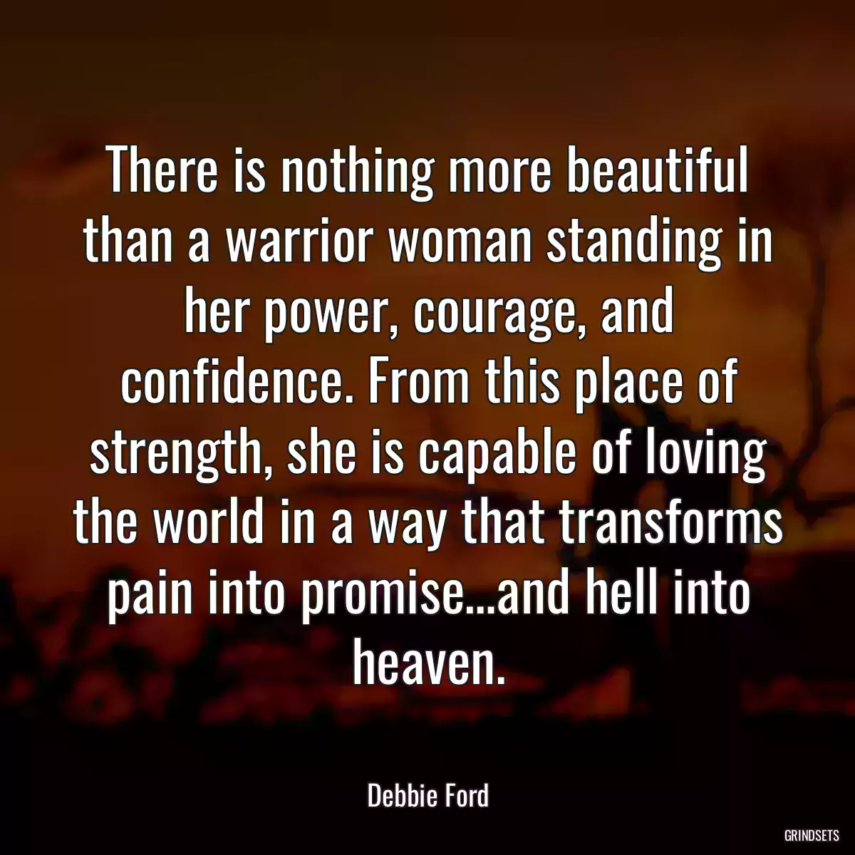 There is nothing more beautiful than a warrior woman standing in her power, courage, and confidence. From this place of strength, she is capable of loving the world in a way that transforms pain into promise…and hell into heaven.