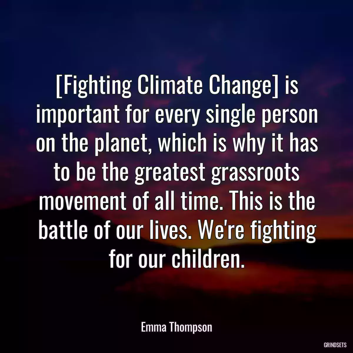 [Fighting Climate Change] is important for every single person on the planet, which is why it has to be the greatest grassroots movement of all time. This is the battle of our lives. We\'re fighting for our children.