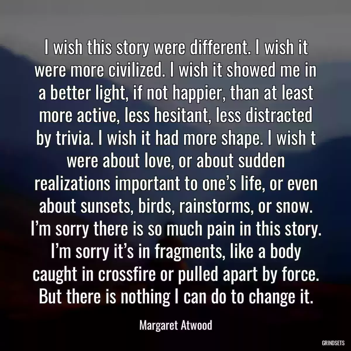 I wish this story were different. I wish it were more civilized. I wish it showed me in a better light, if not happier, than at least more active, less hesitant, less distracted by trivia. I wish it had more shape. I wish t were about love, or about sudden realizations important to one’s life, or even about sunsets, birds, rainstorms, or snow. I’m sorry there is so much pain in this story. I’m sorry it’s in fragments, like a body caught in crossfire or pulled apart by force. But there is nothing I can do to change it.