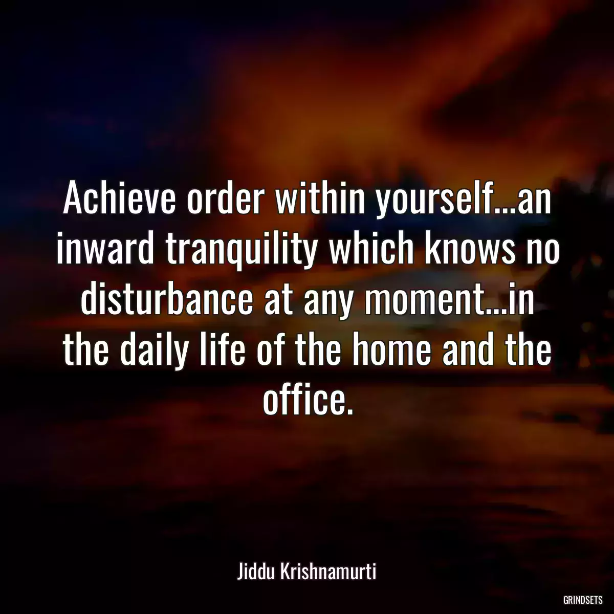 Achieve order within yourself...an inward tranquility which knows no disturbance at any moment...in the daily life of the home and the office.