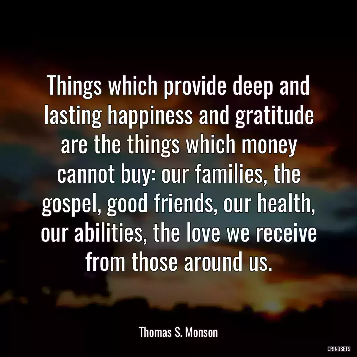 Things which provide deep and lasting happiness and gratitude are the things which money cannot buy: our families, the gospel, good friends, our health, our abilities, the love we receive from those around us.