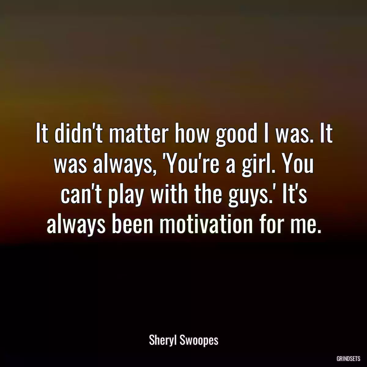 It didn\'t matter how good I was. It was always, \'You\'re a girl. You can\'t play with the guys.\' It\'s always been motivation for me.