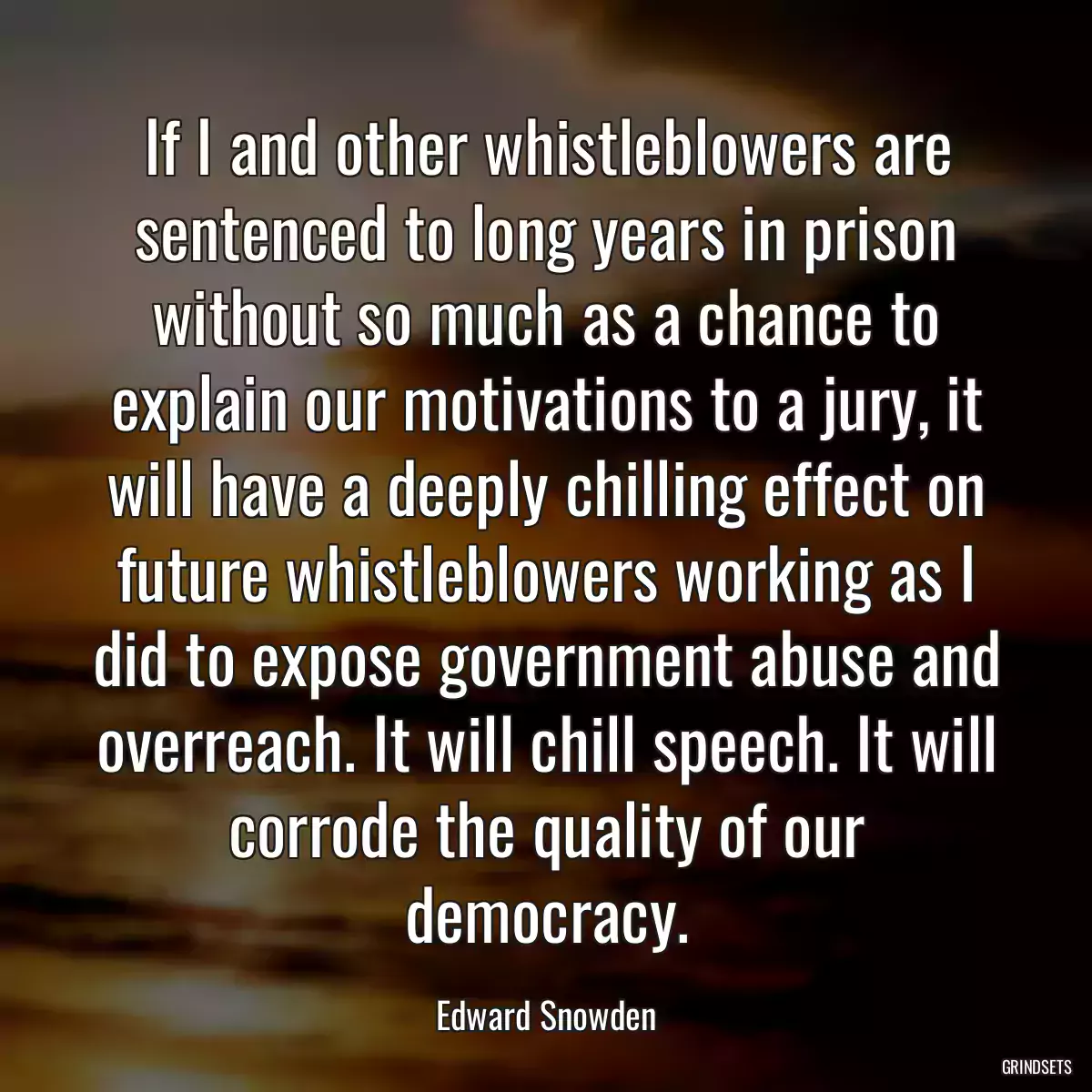 If I and other whistleblowers are sentenced to long years in prison without so much as a chance to explain our motivations to a jury, it will have a deeply chilling effect on future whistleblowers working as I did to expose government abuse and overreach. It will chill speech. It will corrode the quality of our democracy.