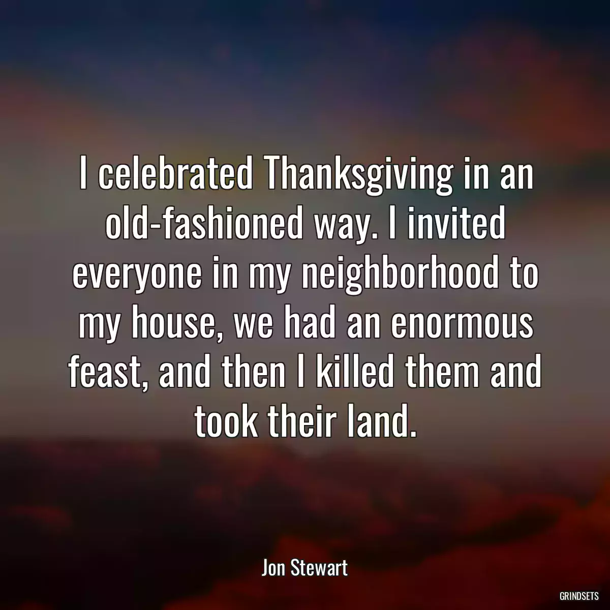 I celebrated Thanksgiving in an old-fashioned way. I invited everyone in my neighborhood to my house, we had an enormous feast, and then I killed them and took their land.