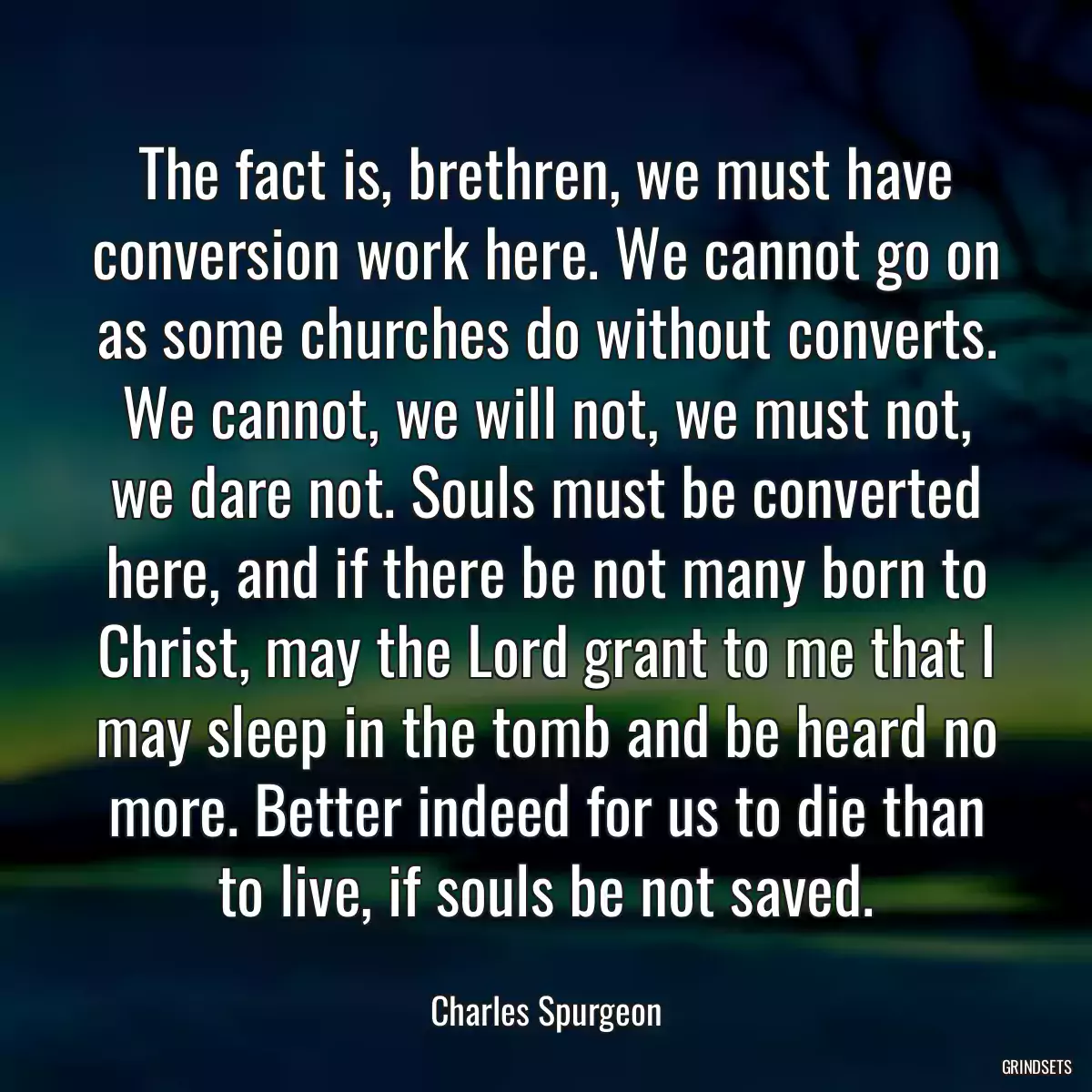 The fact is, brethren, we must have conversion work here. We cannot go on as some churches do without converts. We cannot, we will not, we must not, we dare not. Souls must be converted here, and if there be not many born to Christ, may the Lord grant to me that I may sleep in the tomb and be heard no more. Better indeed for us to die than to live, if souls be not saved.