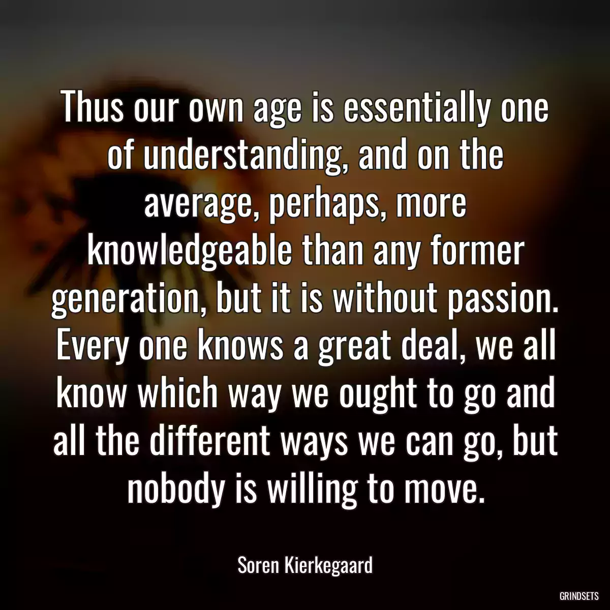 Thus our own age is essentially one of understanding, and on the average, perhaps, more knowledgeable than any former generation, but it is without passion. Every one knows a great deal, we all know which way we ought to go and all the different ways we can go, but nobody is willing to move.