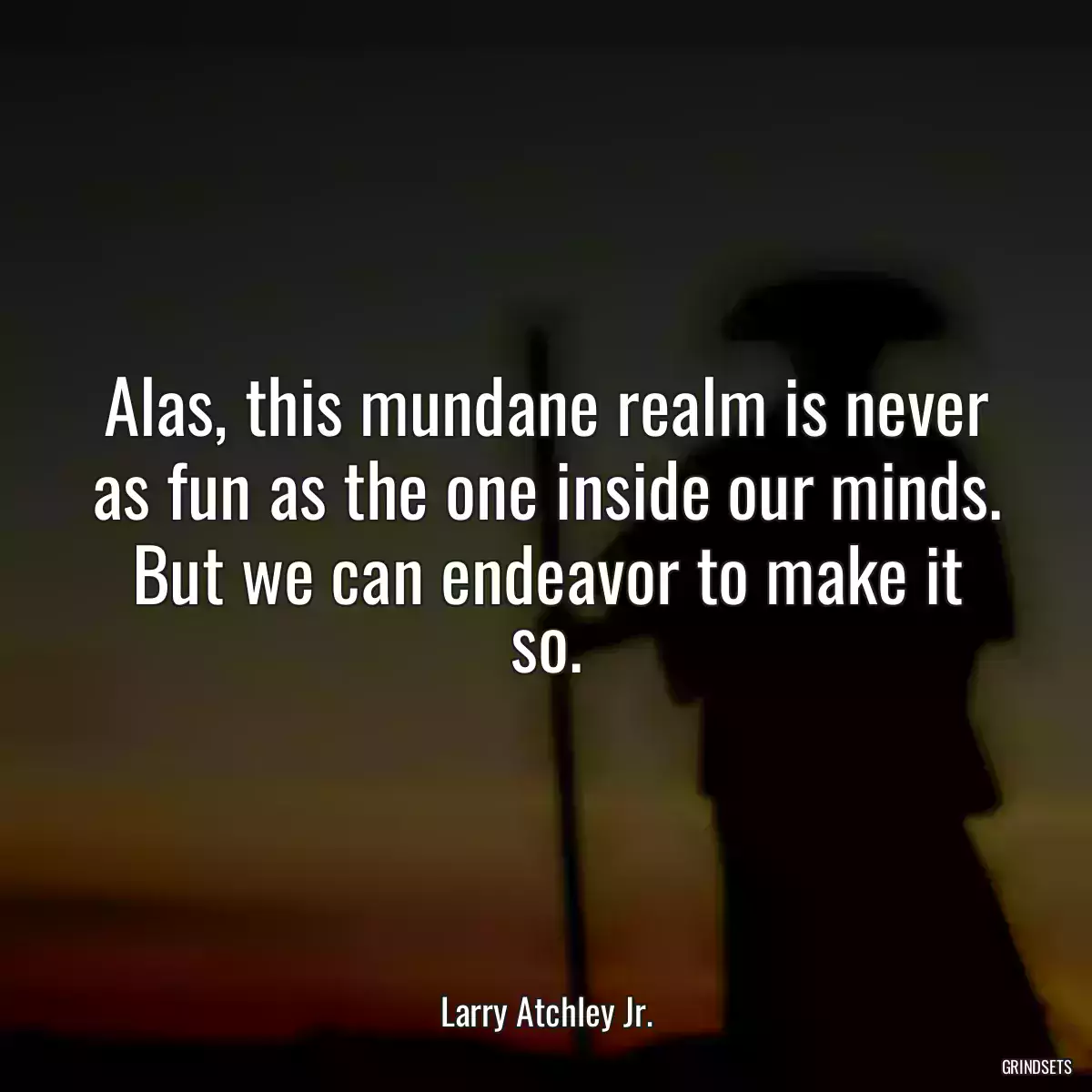 Alas, this mundane realm is never as fun as the one inside our minds. But we can endeavor to make it so.