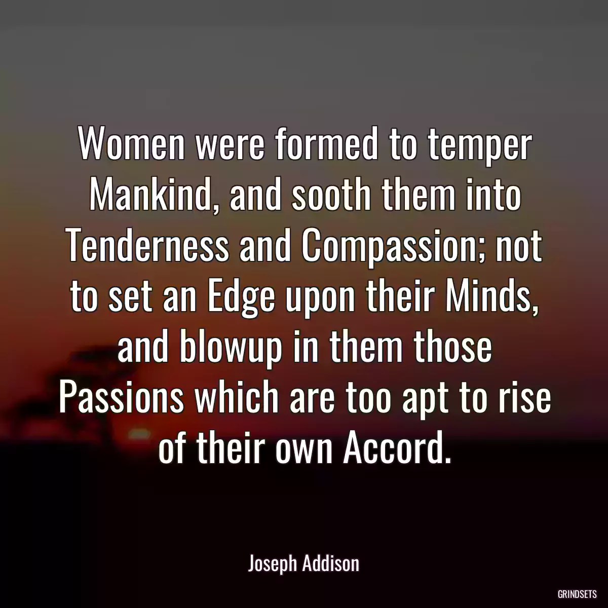 Women were formed to temper Mankind, and sooth them into Tenderness and Compassion; not to set an Edge upon their Minds, and blowup in them those Passions which are too apt to rise of their own Accord.