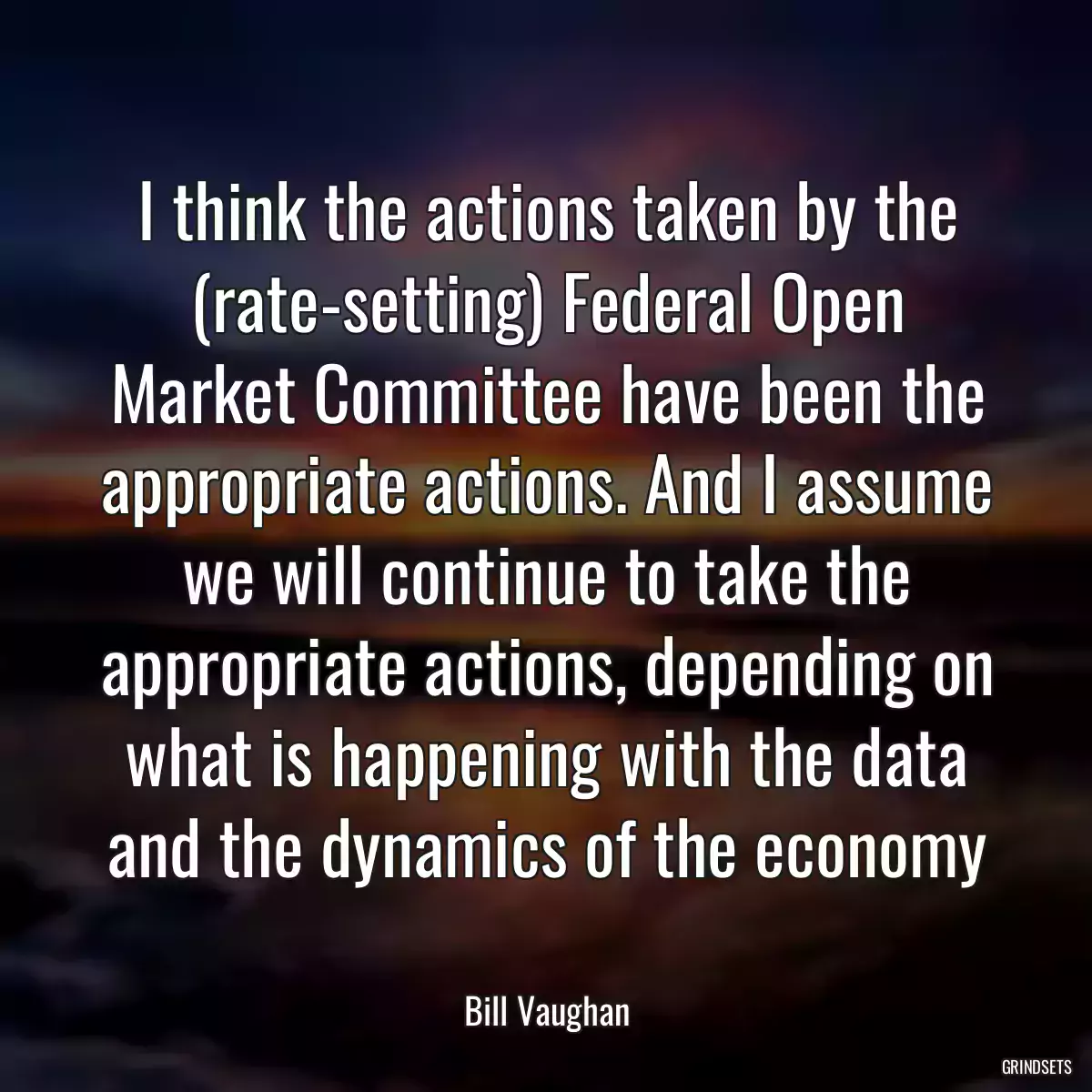 I think the actions taken by the (rate-setting) Federal Open Market Committee have been the appropriate actions. And I assume we will continue to take the appropriate actions, depending on what is happening with the data and the dynamics of the economy