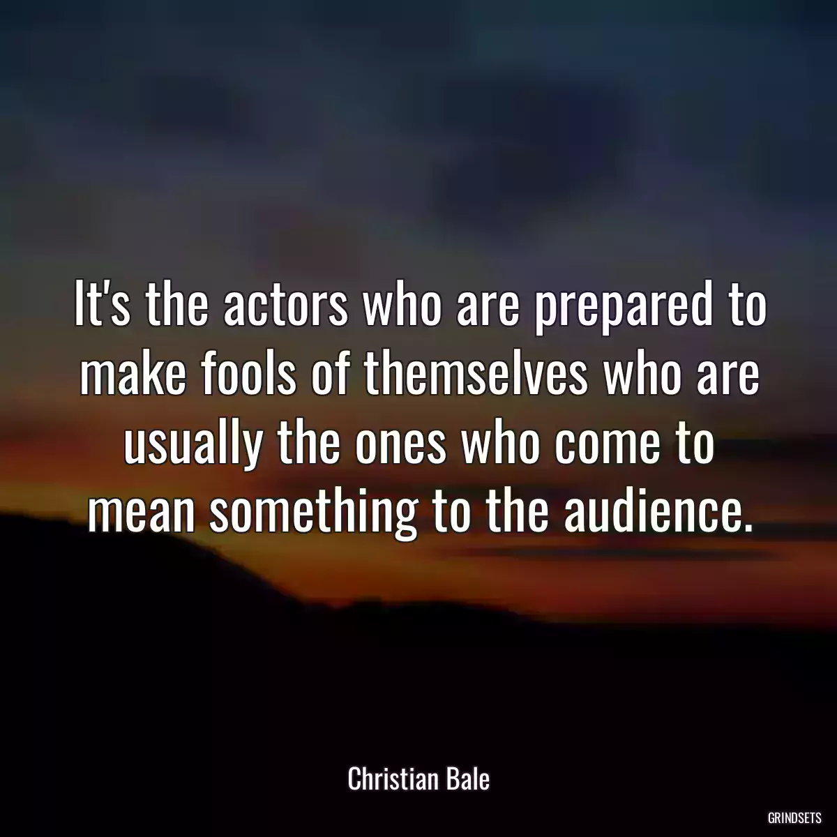 It\'s the actors who are prepared to make fools of themselves who are usually the ones who come to mean something to the audience.