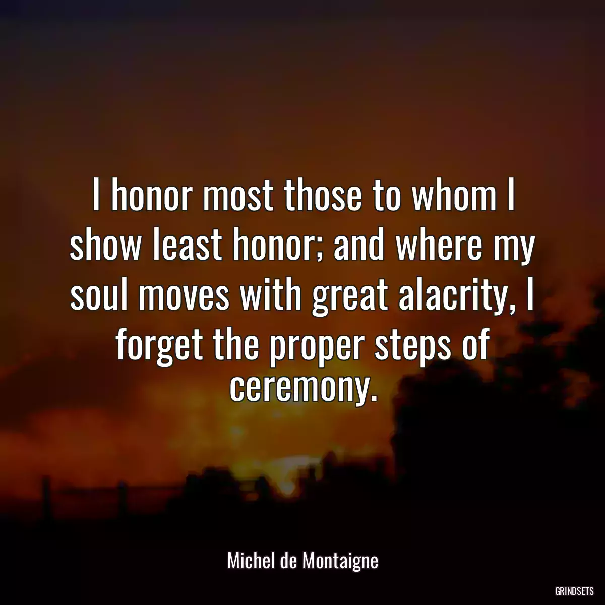 I honor most those to whom I show least honor; and where my soul moves with great alacrity, I forget the proper steps of ceremony.