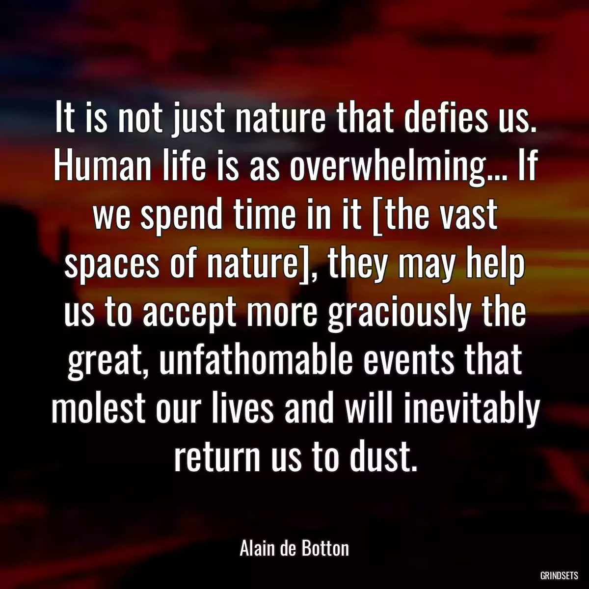 It is not just nature that defies us. Human life is as overwhelming... If we spend time in it [the vast spaces of nature], they may help us to accept more graciously the great, unfathomable events that molest our lives and will inevitably return us to dust.