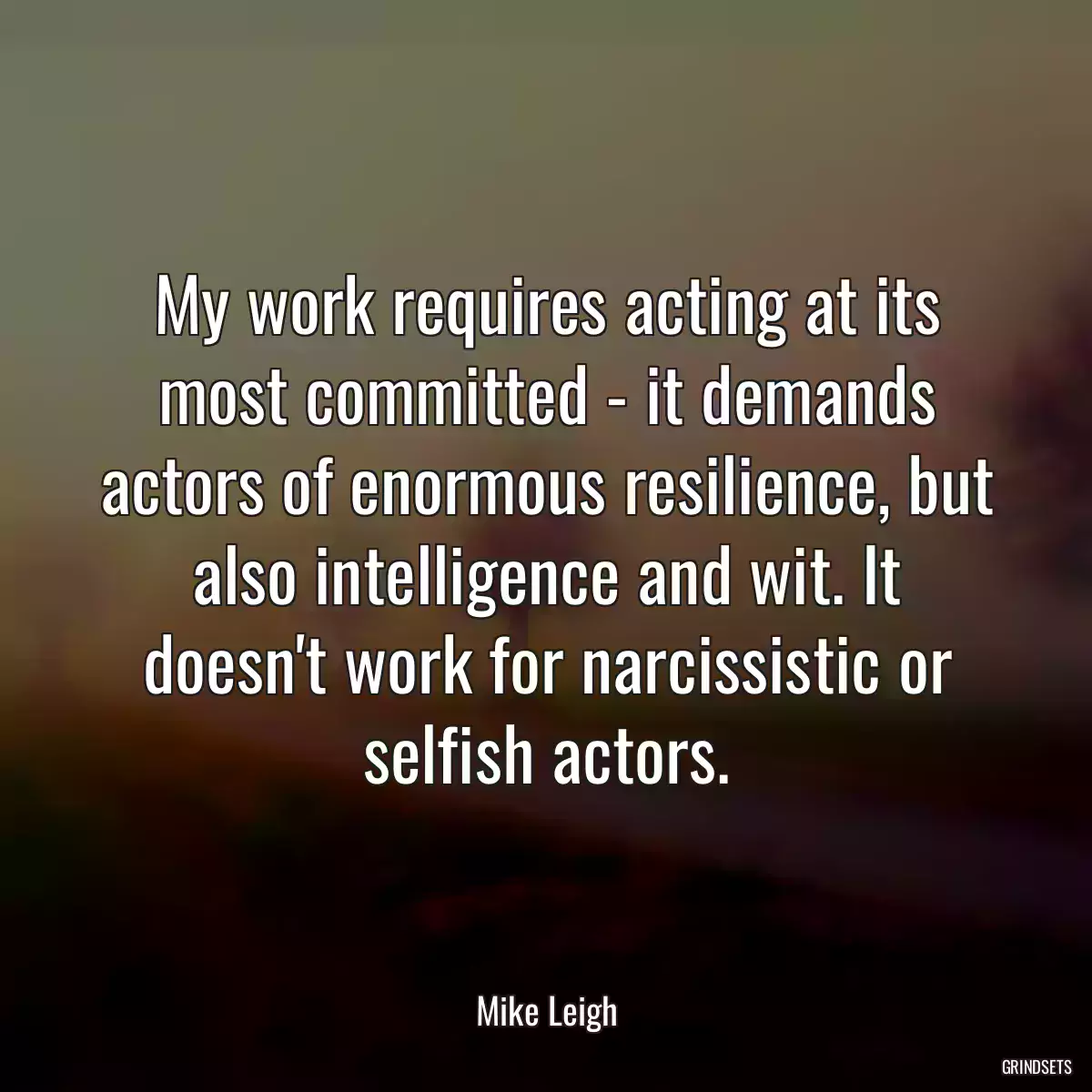 My work requires acting at its most committed - it demands actors of enormous resilience, but also intelligence and wit. It doesn\'t work for narcissistic or selfish actors.