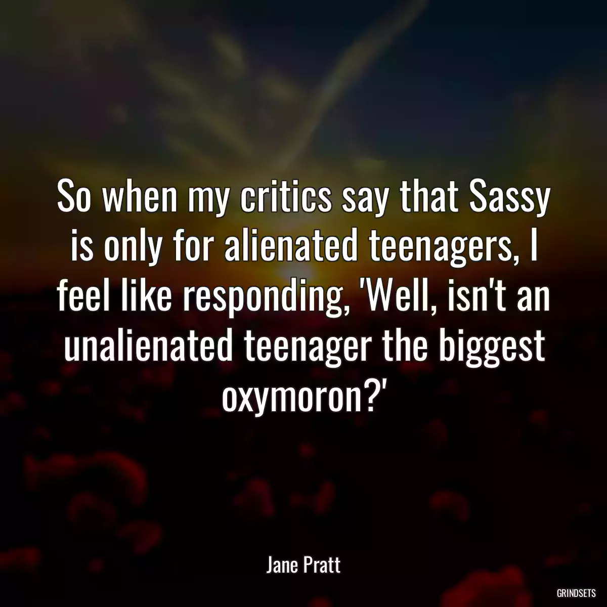 So when my critics say that Sassy is only for alienated teenagers, I feel like responding, \'Well, isn\'t an unalienated teenager the biggest oxymoron?\'