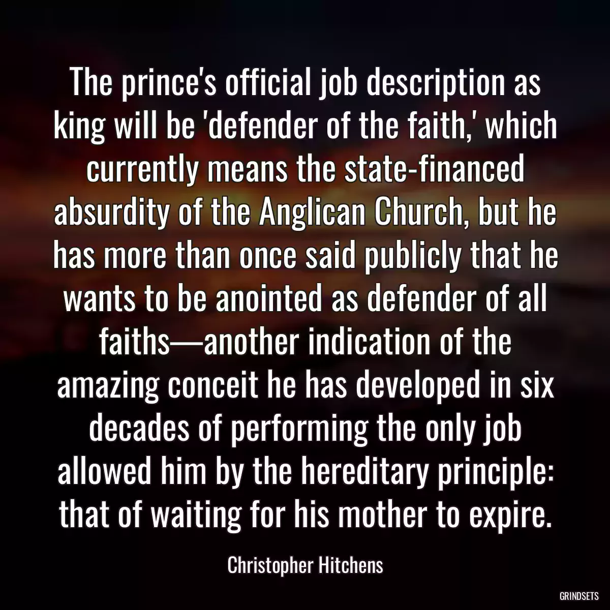 The prince\'s official job description as king will be \'defender of the faith,\' which currently means the state-financed absurdity of the Anglican Church, but he has more than once said publicly that he wants to be anointed as defender of all faiths—another indication of the amazing conceit he has developed in six decades of performing the only job allowed him by the hereditary principle: that of waiting for his mother to expire.