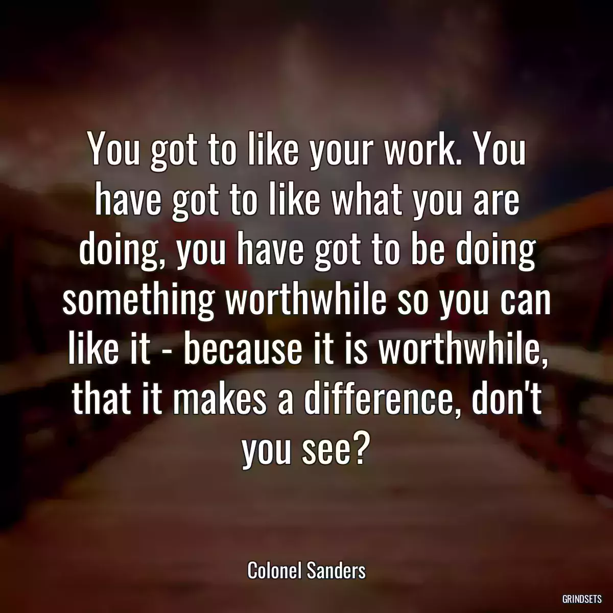 You got to like your work. You have got to like what you are doing, you have got to be doing something worthwhile so you can like it - because it is worthwhile, that it makes a difference, don\'t you see?