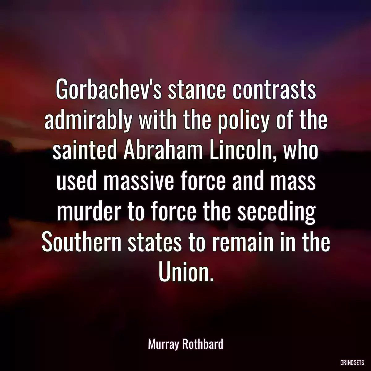 Gorbachev\'s stance contrasts admirably with the policy of the sainted Abraham Lincoln, who used massive force and mass murder to force the seceding Southern states to remain in the Union.